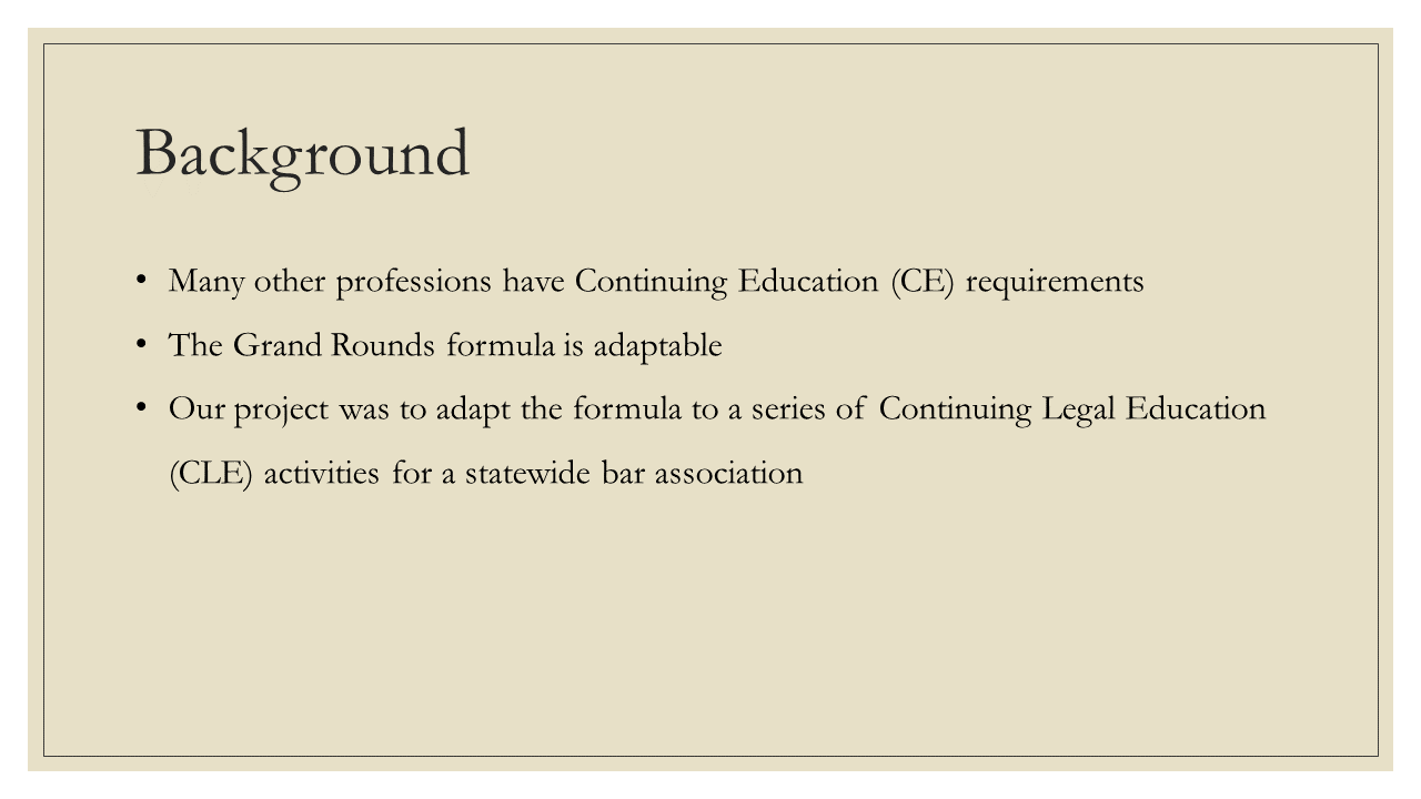 Background: * Many other professions have Continuing Education (CE) requirements * The Grand Rounds formula is adaptable * Our project was to adapt the formula to a series of Continuing Legal Education (CLE) activities for a statewide bar association