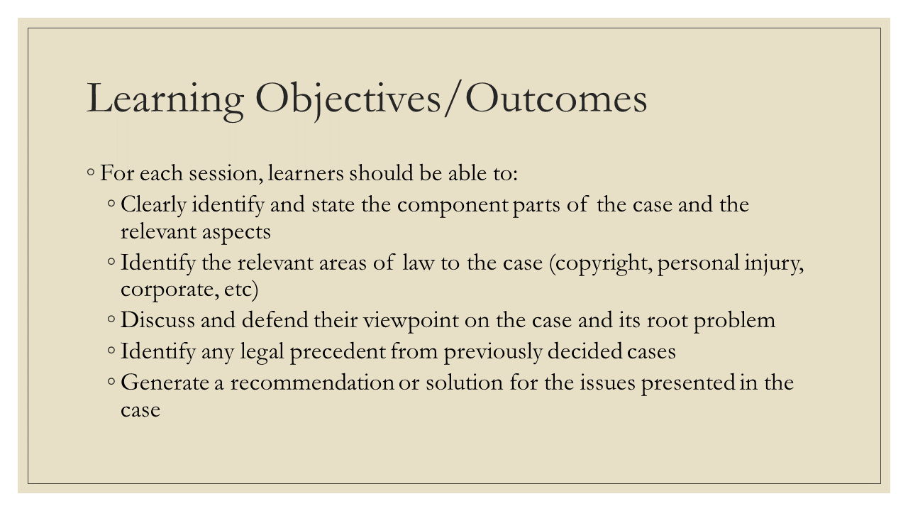 Learning Objectives/Outcomes: * For each session, learners should be able to: + Clearly identify and state the component parts of the case and the relevant aspects + Identify the relevant areas of law to the case (copyright, personal injury, corporate, etc) + Discuss and defend their viewpoint on the case and its root problem + Identify any legal precedent from previously decided cases + Generate a recommendation or solution for the issues presented in the case
